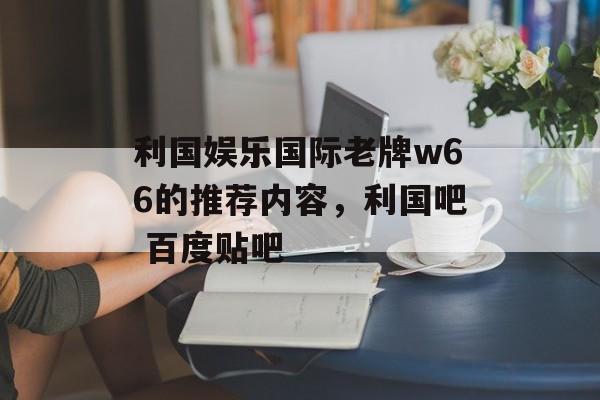 利国娱乐国际老牌w66的推荐内容，利国吧 百度贴吧