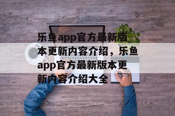 乐鱼app官方最新版本更新内容介绍，乐鱼app官方最新版本更新内容介绍大全